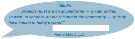 “Media  projects must fire on all platforms  --  on air, online, in print, in schools, on the Hill and in the community  --  to truly have impact in today’s world.”
                                    Anne Zeiser, President & CEO
 Azure Media LLC
                                                                                                                                     
                                                  
                                  
                                      